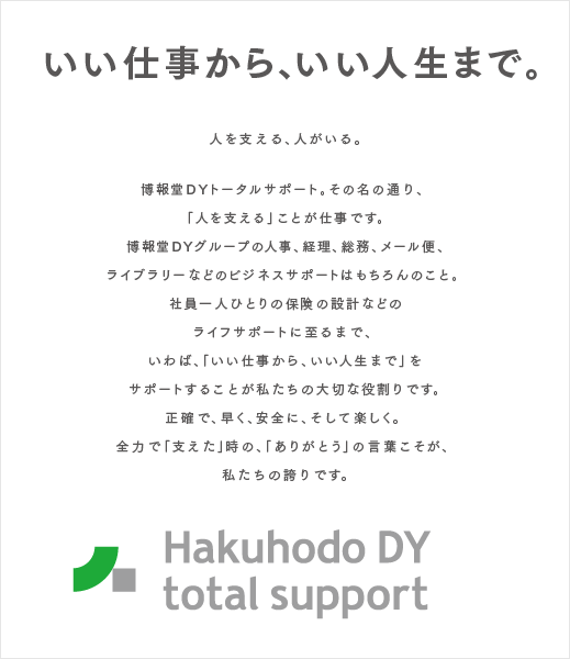 いい仕事から、いい人生まで。人を支える、人がいる。  博報堂DYトータルサポート。その名の通り、 「人を支える」ことが仕事です。 博報堂DYグループの人事、経理、総務、メール便、 ライブラリーなどのビジネスサポートはもちろんのこと。 社員一人ひとりの保険の設計などのライフサポートに至るまで、 いわば、「いい仕事から、いい人生まで」をサポートすることが私たちの大切な役割りです。 正確で、早く、安全に、そして楽しく。 全力で「支えた」時の、「ありがとう」の言葉こそが、 私たちの誇りです。 Hakuhodo DY total support