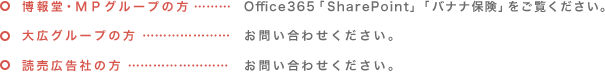 博報堂 ・ ＭＰグループの方…Office365「SharePoint」「バナナ保険」をご覧ください。　大広グループの方…お問い合わせください。　読売広告社グループの方…お問い合わせください。