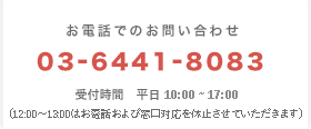 お電話でのお問い合わせ 03-6441-8083 受付時間　9:30~17:00　（土日祝日を除く）